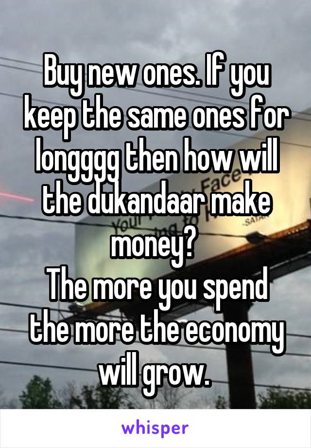 Buy new ones. If you keep the same ones for longggg then how will the dukandaar make money? 
The more you spend the more the economy will grow. 