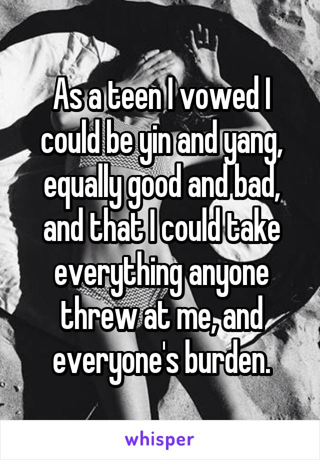 As a teen I vowed I could be yin and yang, equally good and bad, and that I could take everything anyone threw at me, and everyone's burden.