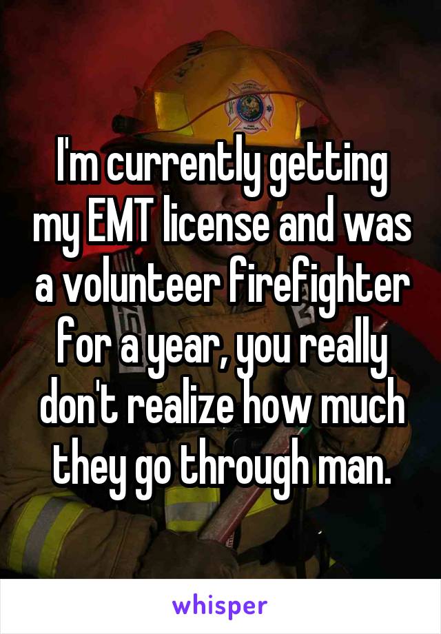I'm currently getting my EMT license and was a volunteer firefighter for a year, you really don't realize how much they go through man.