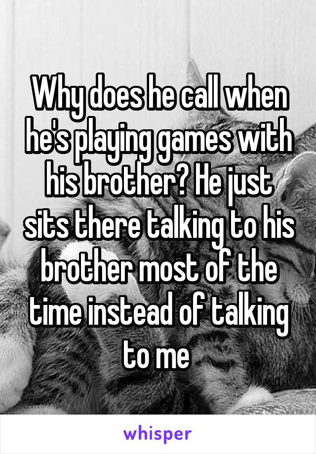 Why does he call when he's playing games with his brother? He just sits there talking to his brother most of the time instead of talking to me 