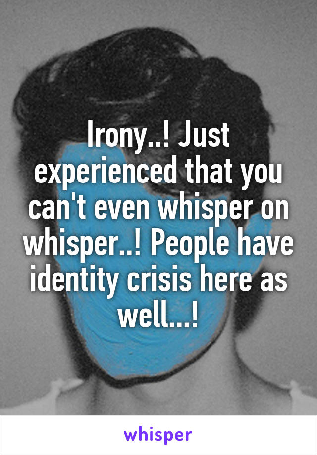 Irony..! Just experienced that you can't even whisper on whisper..! People have identity crisis here as well...!
