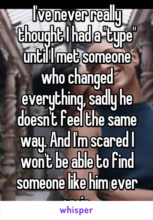 I've never really thought I had a "type" until I met someone who changed everything, sadly he doesn't feel the same way. And I'm scared I won't be able to find someone like him ever again 
