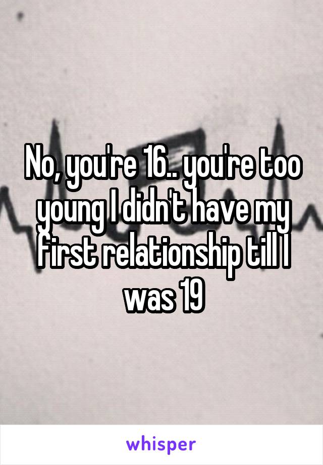 No, you're 16.. you're too young I didn't have my first relationship till I was 19