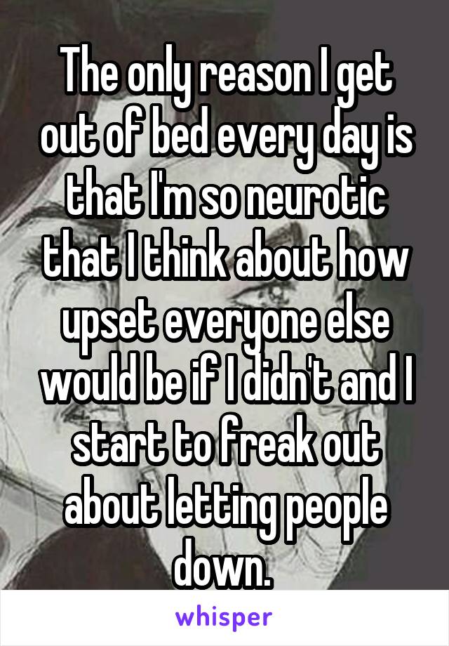 The only reason I get out of bed every day is that I'm so neurotic that I think about how upset everyone else would be if I didn't and I start to freak out about letting people down. 