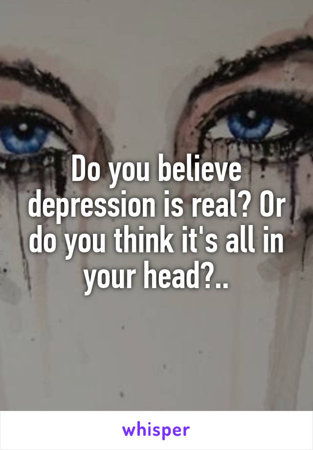 Do you believe depression is real? Or do you think it's all in your head?..