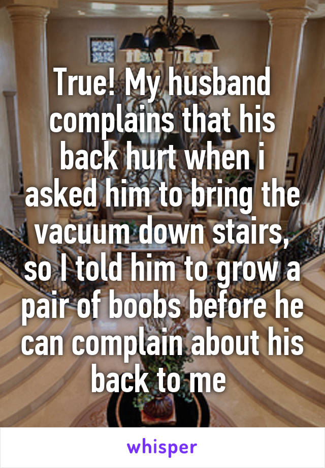 True! My husband complains that his back hurt when i asked him to bring the vacuum down stairs, so I told him to grow a pair of boobs before he can complain about his back to me 