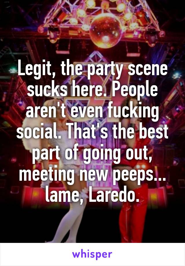 Legit, the party scene sucks here. People aren't even fucking social. That's the best part of going out, meeting new peeps... lame, Laredo.