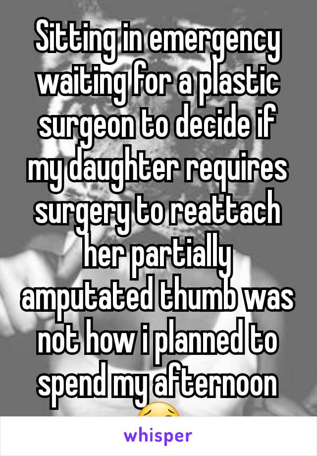 Sitting in emergency waiting for a plastic surgeon to decide if my daughter requires surgery to reattach her partially amputated thumb was not how i planned to spend my afternoon 😢