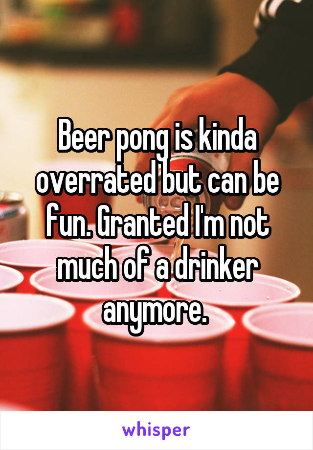 Beer pong is kinda overrated but can be fun. Granted I'm not much of a drinker anymore. 