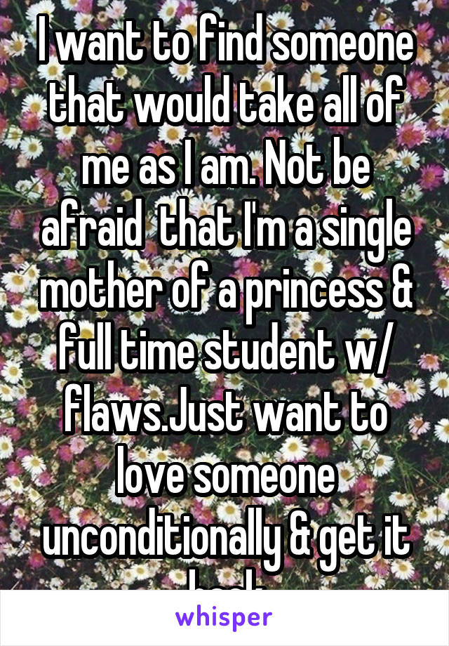 I want to find someone that would take all of me as I am. Not be afraid  that I'm a single mother of a princess & full time student w/ flaws.Just want to love someone unconditionally & get it back