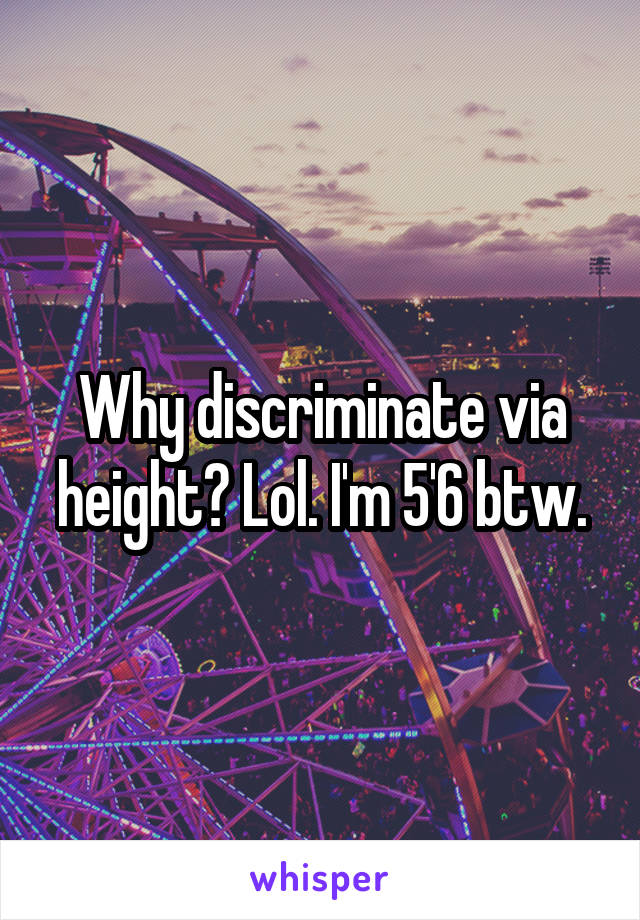 Why discriminate via height? Lol. I'm 5'6 btw.