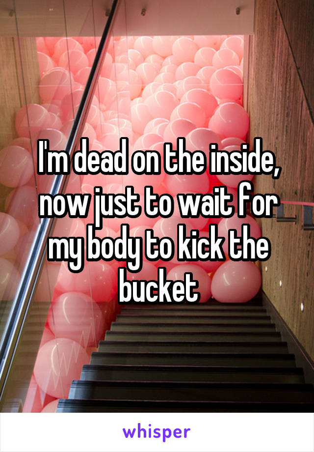 I'm dead on the inside, now just to wait for my body to kick the bucket