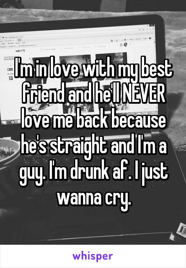 I'm in love with my best friend and he'll NEVER love me back because he's straight and I'm a guy. I'm drunk af. I just wanna cry.