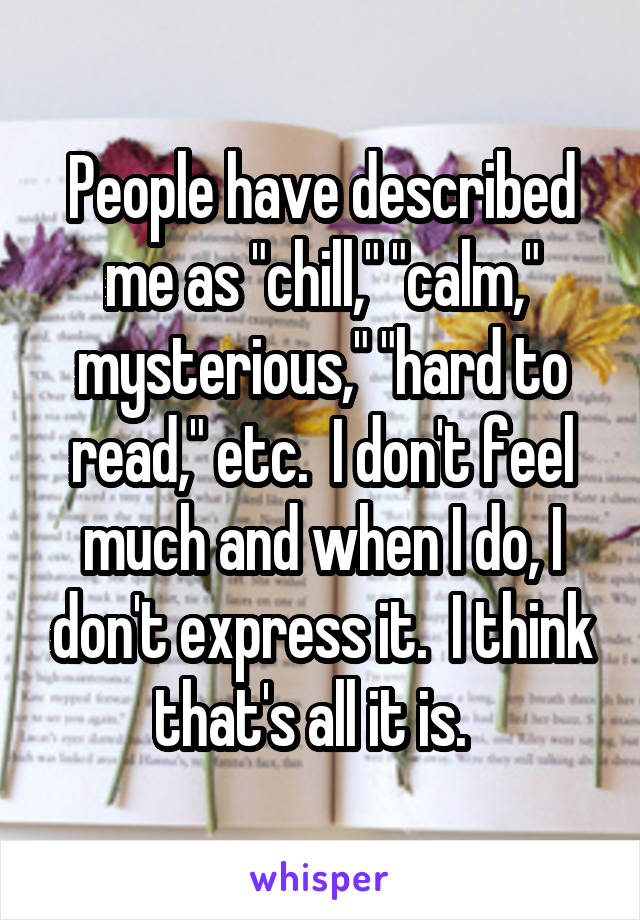 People have described me as "chill," "calm," mysterious," "hard to read," etc.  I don't feel much and when I do, I don't express it.  I think that's all it is.  