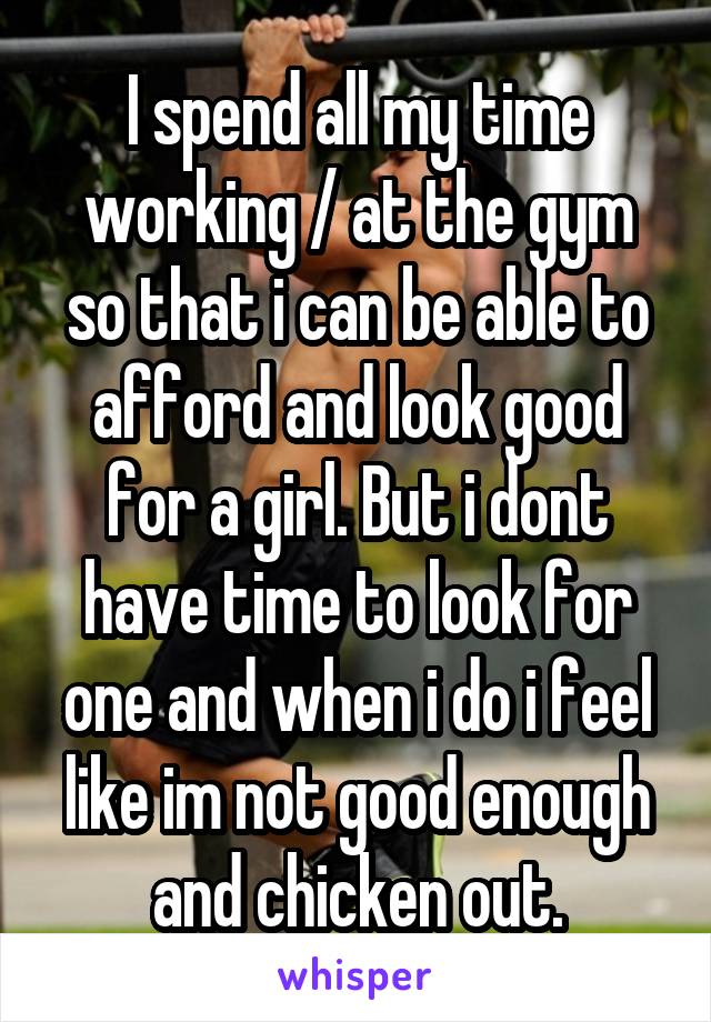 I spend all my time working / at the gym so that i can be able to afford and look good for a girl. But i dont have time to look for one and when i do i feel like im not good enough and chicken out.