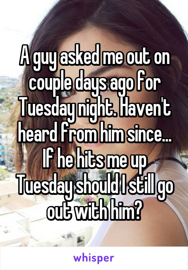 A guy asked me out on couple days ago for Tuesday night. Haven't heard from him since...
If he hits me up Tuesday should I still go out with him?