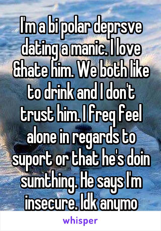 I'm a bi polar deprsve dating a manic. I love &hate him. We both like to drink and I don't trust him. I freq feel alone in regards to suport or that he's doin sumthing. He says I'm insecure. Idk anymo