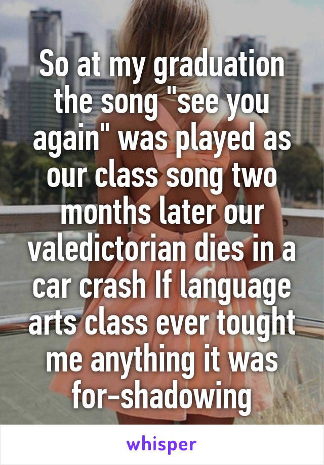 So at my graduation the song "see you again" was played as our class song two months later our valedictorian dies in a car crash If language arts class ever tought me anything it was for-shadowing