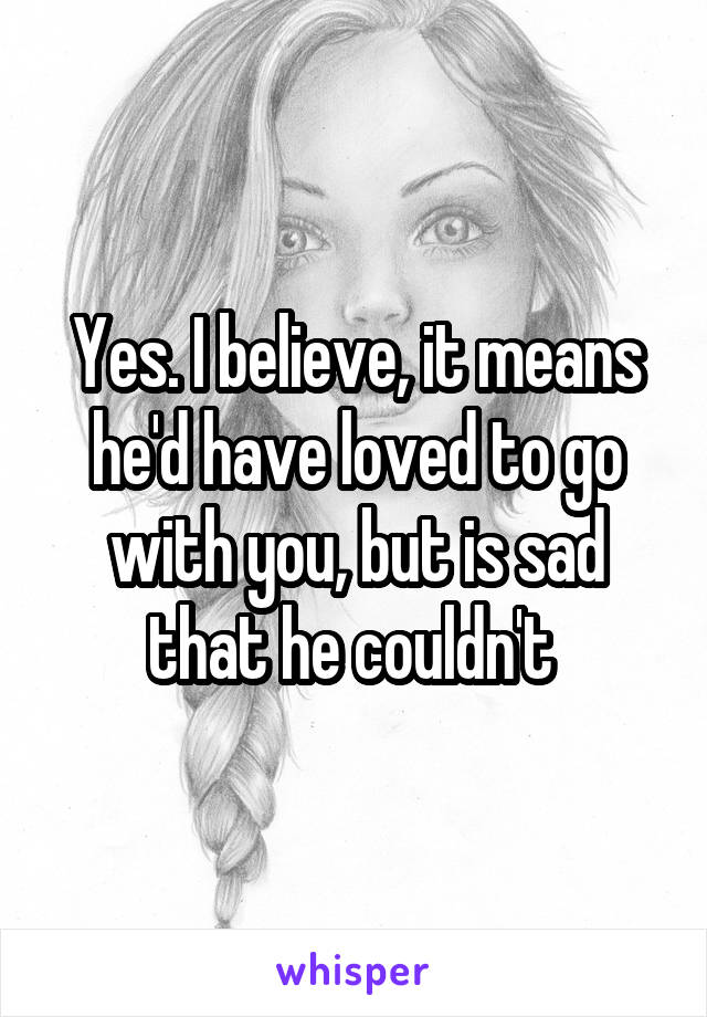 Yes. I believe, it means he'd have loved to go with you, but is sad that he couldn't 