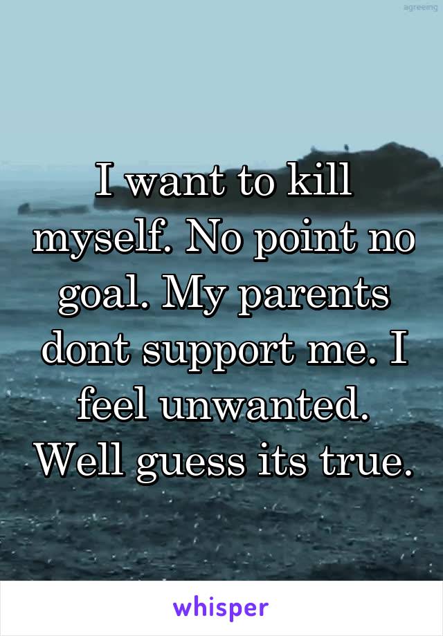 I want to kill myself. No point no goal. My parents dont support me. I feel unwanted. Well guess its true.