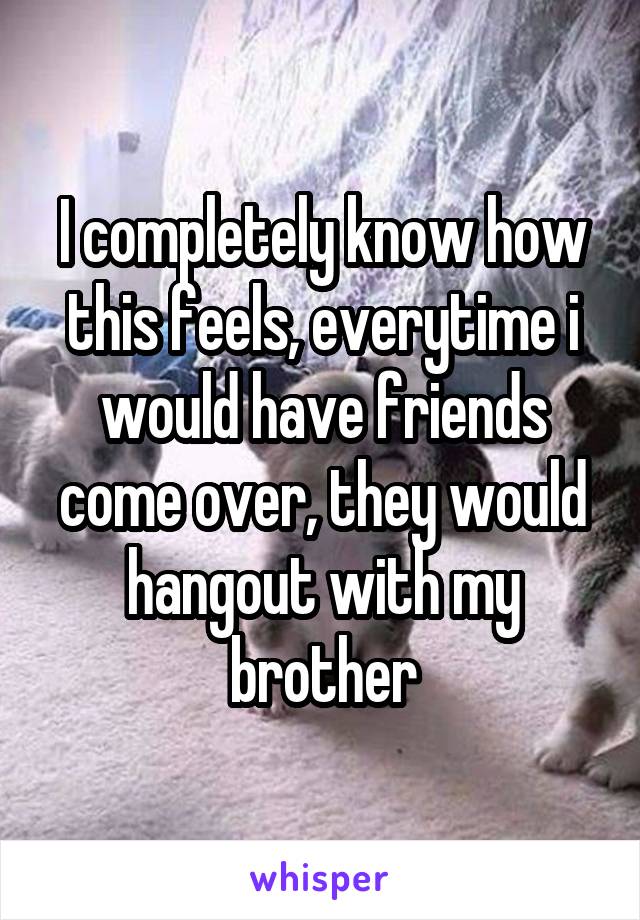 I completely know how this feels, everytime i would have friends come over, they would hangout with my brother