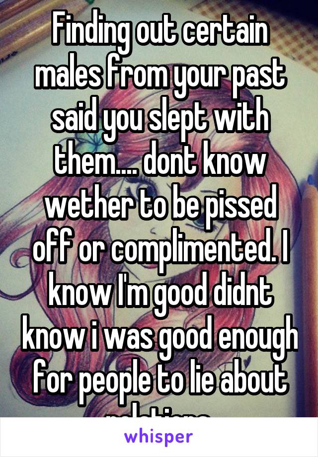 Finding out certain males from your past said you slept with them.... dont know wether to be pissed off or complimented. I know I'm good didnt know i was good enough for people to lie about relations.