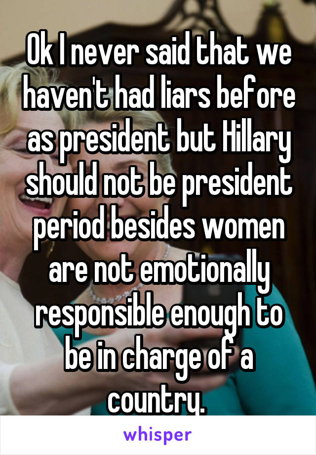 Ok I never said that we haven't had liars before as president but Hillary should not be president period besides women are not emotionally responsible enough to be in charge of a country. 