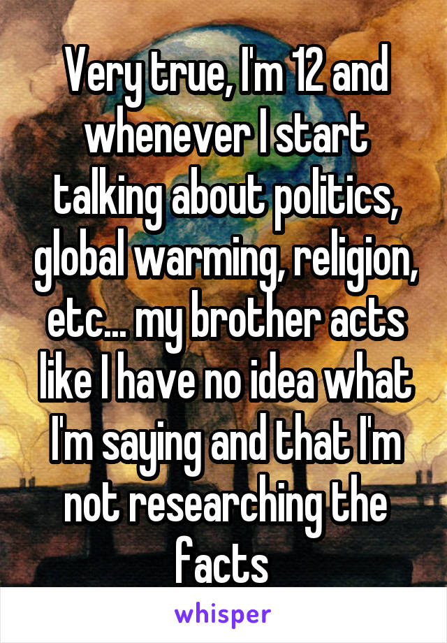 Very true, I'm 12 and whenever I start talking about politics, global warming, religion, etc... my brother acts like I have no idea what I'm saying and that I'm not researching the facts 
