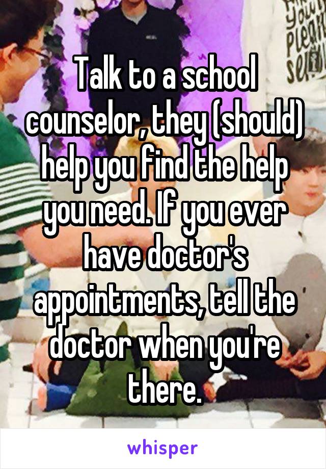 Talk to a school counselor, they (should) help you find the help you need. If you ever have doctor's appointments, tell the doctor when you're there.