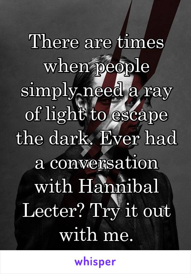 There are times when people simply need a ray of light to escape the dark. Ever had a conversation with Hannibal Lecter? Try it out with me.
