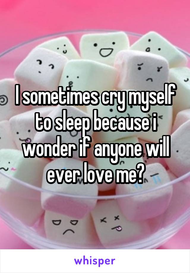I sometimes cry myself to sleep because i wonder if anyone will ever love me?