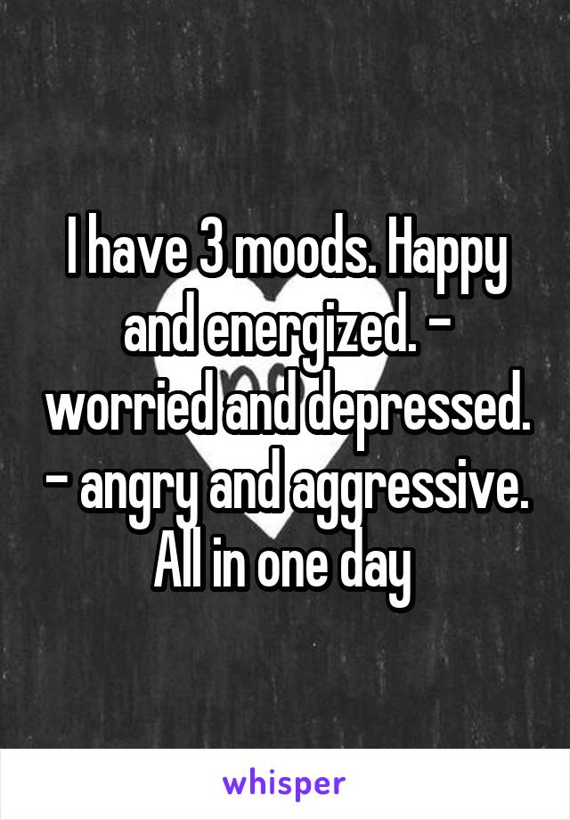 I have 3 moods. Happy and energized. - worried and depressed. - angry and aggressive. All in one day 