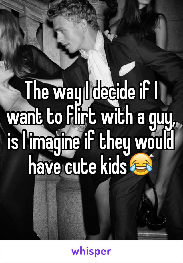 The way I decide if I want to flirt with a guy, is I imagine if they would have cute kids😂 