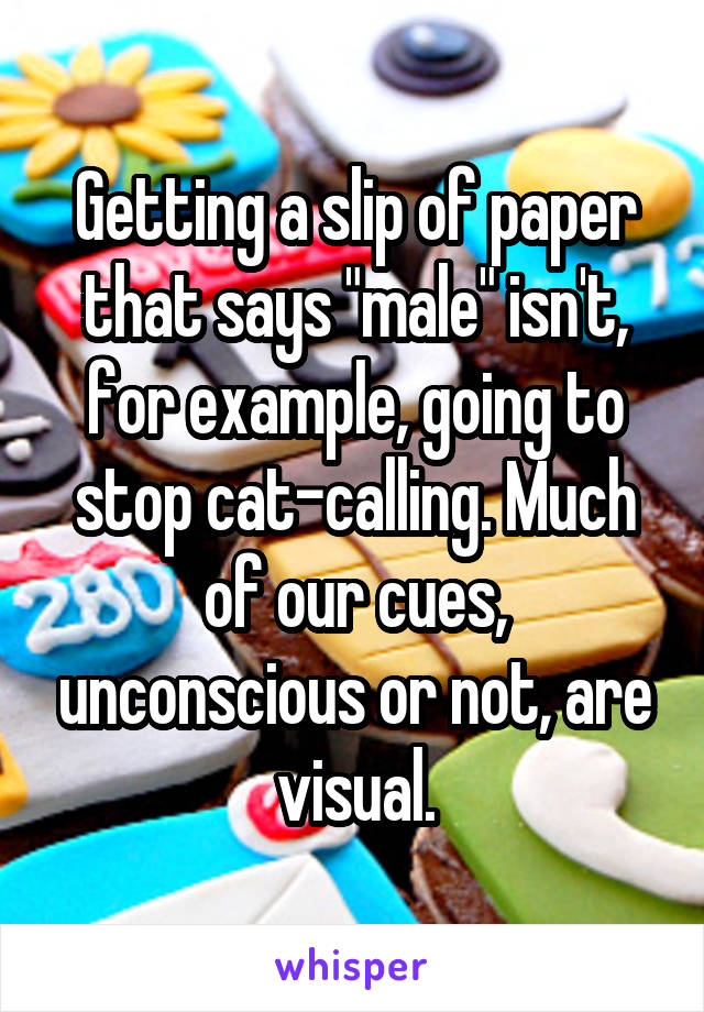 Getting a slip of paper that says "male" isn't, for example, going to stop cat-calling. Much of our cues, unconscious or not, are visual.