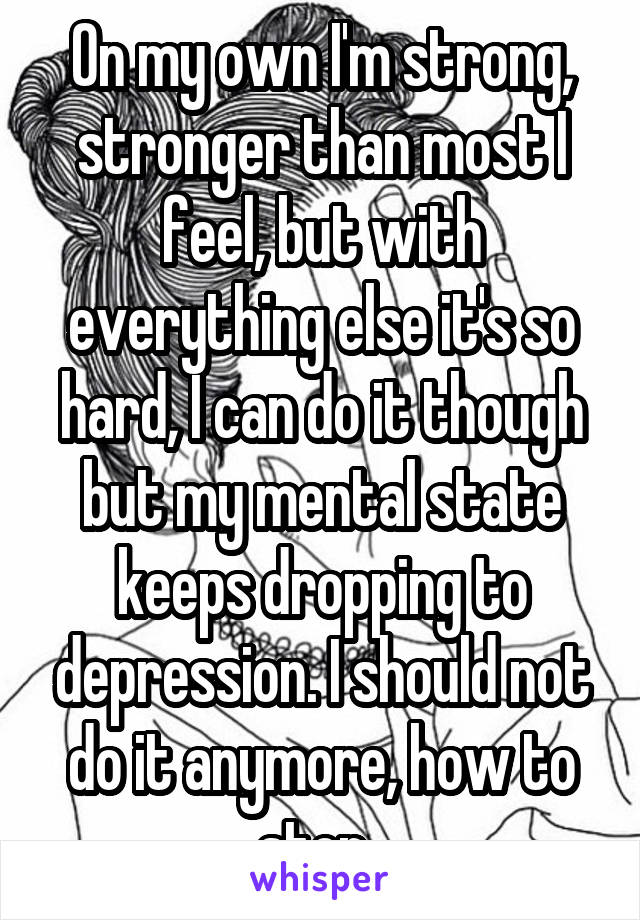 On my own I'm strong, stronger than most I feel, but with everything else it's so hard, I can do it though but my mental state keeps dropping to depression. I should not do it anymore, how to stop..
