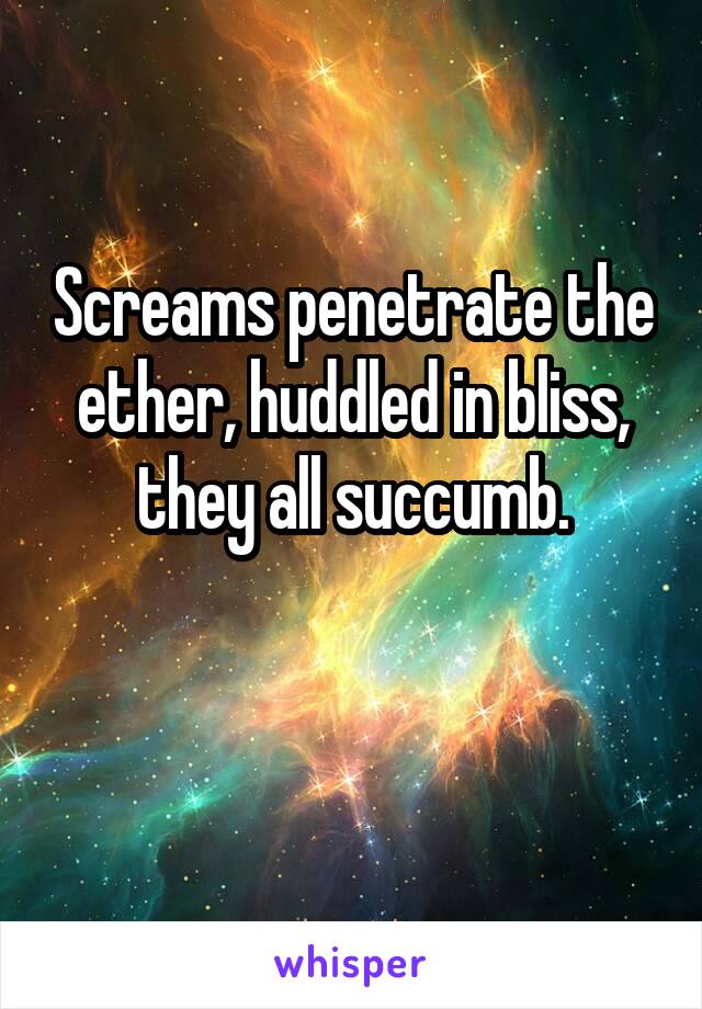 Screams penetrate the ether, huddled in bliss, they all succumb.

