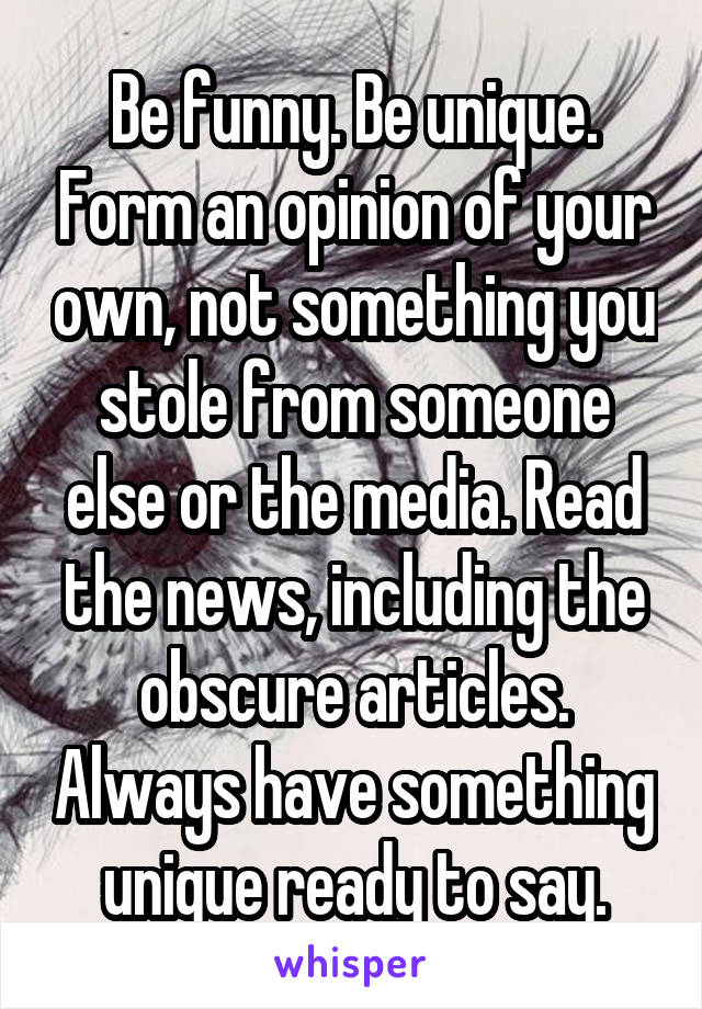 Be funny. Be unique. Form an opinion of your own, not something you stole from someone else or the media. Read the news, including the obscure articles. Always have something unique ready to say.