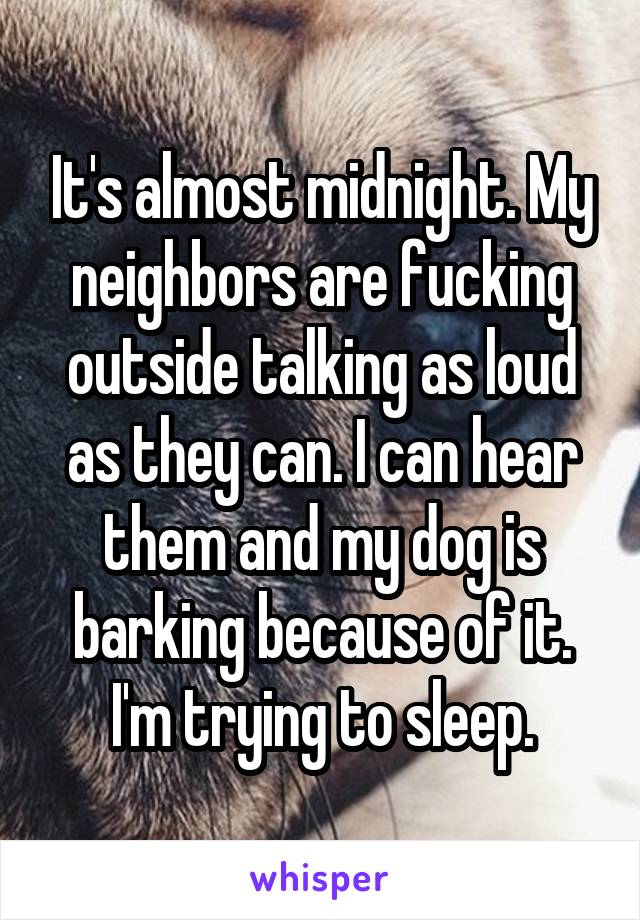 It's almost midnight. My neighbors are fucking outside talking as loud as they can. I can hear them and my dog is barking because of it. I'm trying to sleep.
