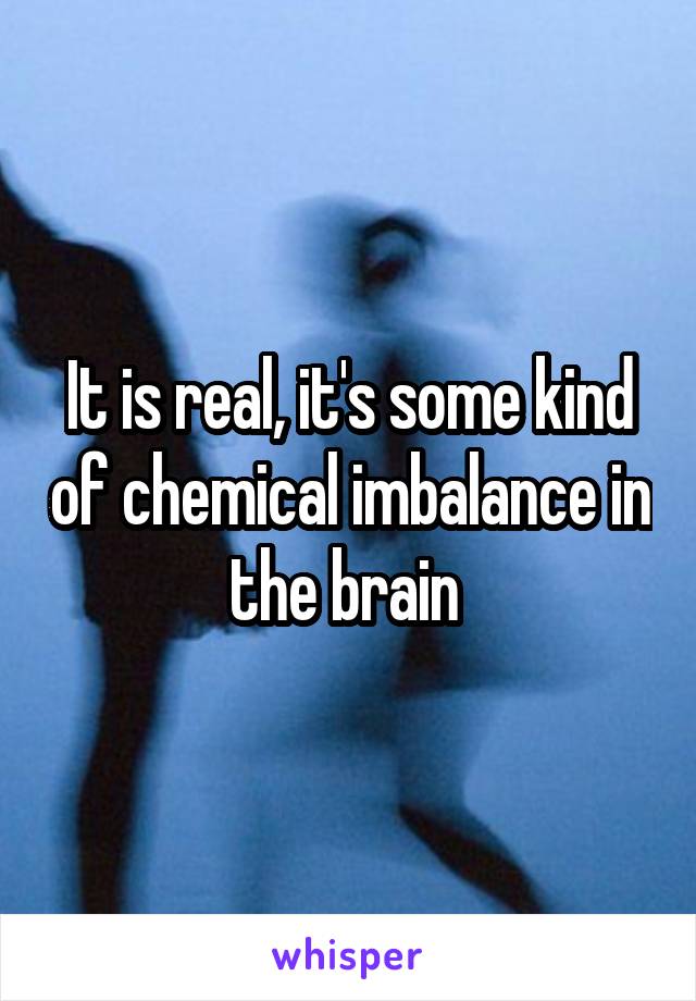 It is real, it's some kind of chemical imbalance in the brain 