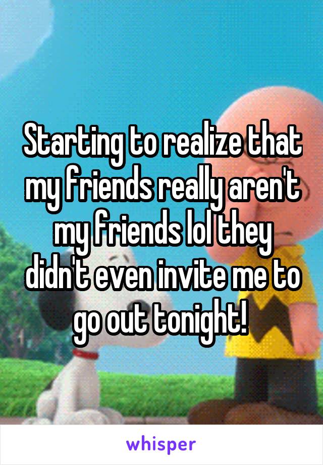 Starting to realize that my friends really aren't my friends lol they didn't even invite me to go out tonight! 
