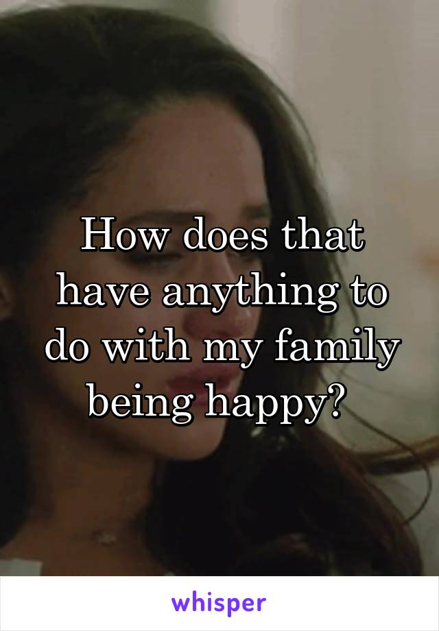 How does that have anything to do with my family being happy? 