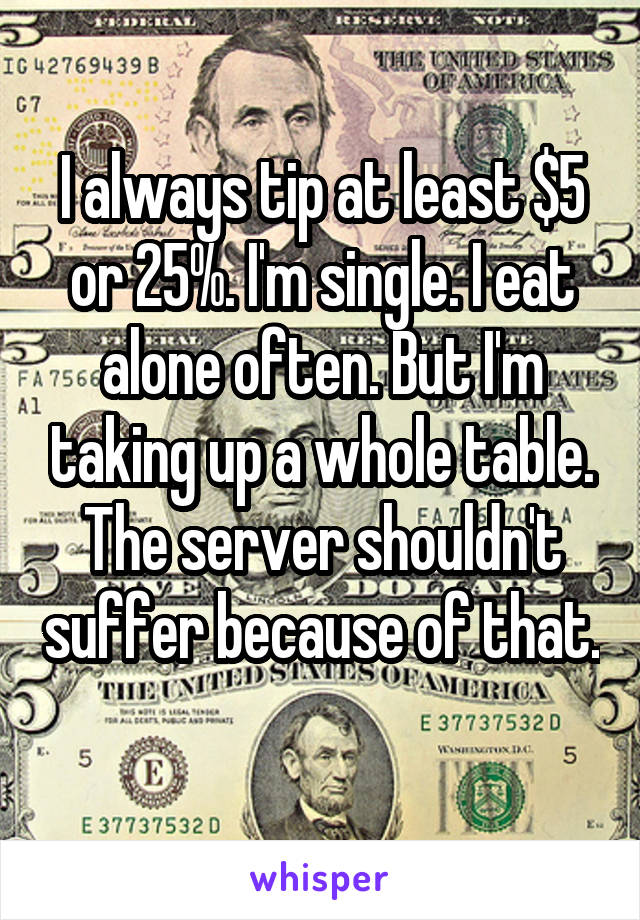 I always tip at least $5 or 25%. I'm single. I eat alone often. But I'm taking up a whole table. The server shouldn't suffer because of that. 