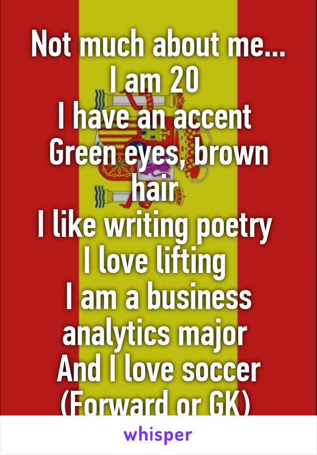Not much about me...
I am 20 
I have an accent 
Green eyes, brown hair 
I like writing poetry 
I love lifting 
I am a business analytics major 
And I love soccer (Forward or GK) 