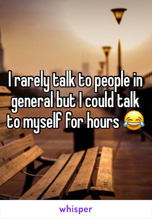 I rarely talk to people in general but I could talk to myself for hours 😂
