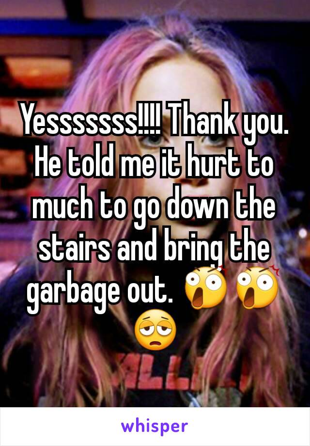 Yesssssss!!!! Thank you. He told me it hurt to much to go down the stairs and bring the garbage out. 😲😲😩