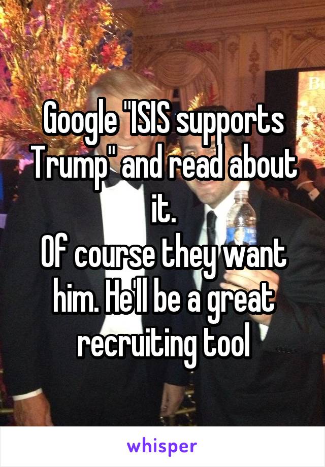 Google "ISIS supports Trump" and read about it.
Of course they want him. He'll be a great recruiting tool
