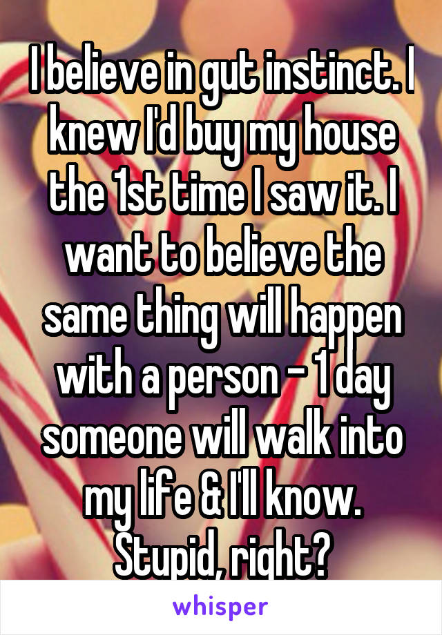 I believe in gut instinct. I knew I'd buy my house the 1st time I saw it. I want to believe the same thing will happen with a person - 1 day someone will walk into my life & I'll know. Stupid, right?