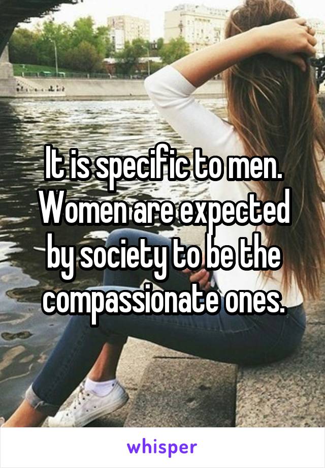 It is specific to men. Women are expected by society to be the compassionate ones.
