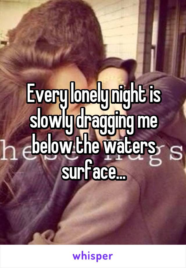 Every lonely night is slowly dragging me below the waters surface...
