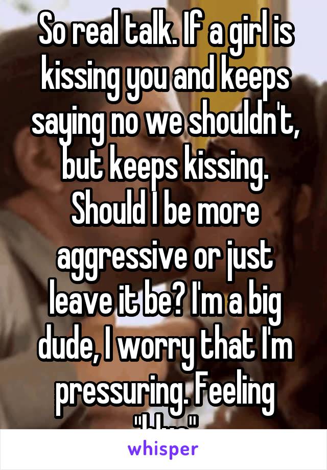 So real talk. If a girl is kissing you and keeps saying no we shouldn't, but keeps kissing. Should I be more aggressive or just leave it be? I'm a big dude, I worry that I'm pressuring. Feeling "blue"